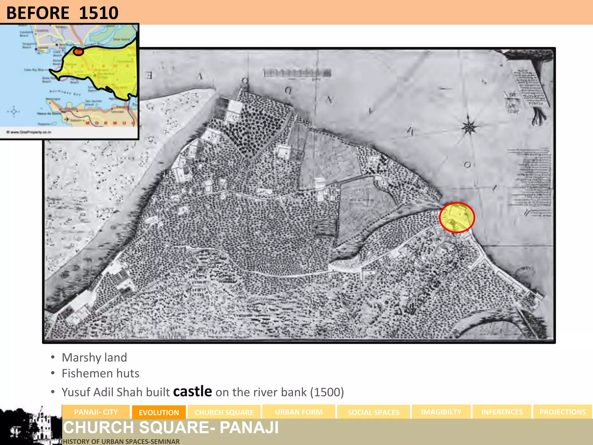 BEFORE 1510




    • Marshy land
    • Fishemen huts
    • Yusuf Adil Shah built castle on the river bank (1500)
        PANAJI- CITY      EVOLUTION     CHURCH SQUARE   URBAN FORM   SOCIAL SPACES   IMAGIBILTY   INFERENCES   PROJECTIONS

      CHURCH SQUARE- PANAJI
      HISTORY OF URBAN SPACES-SEMINAR
 