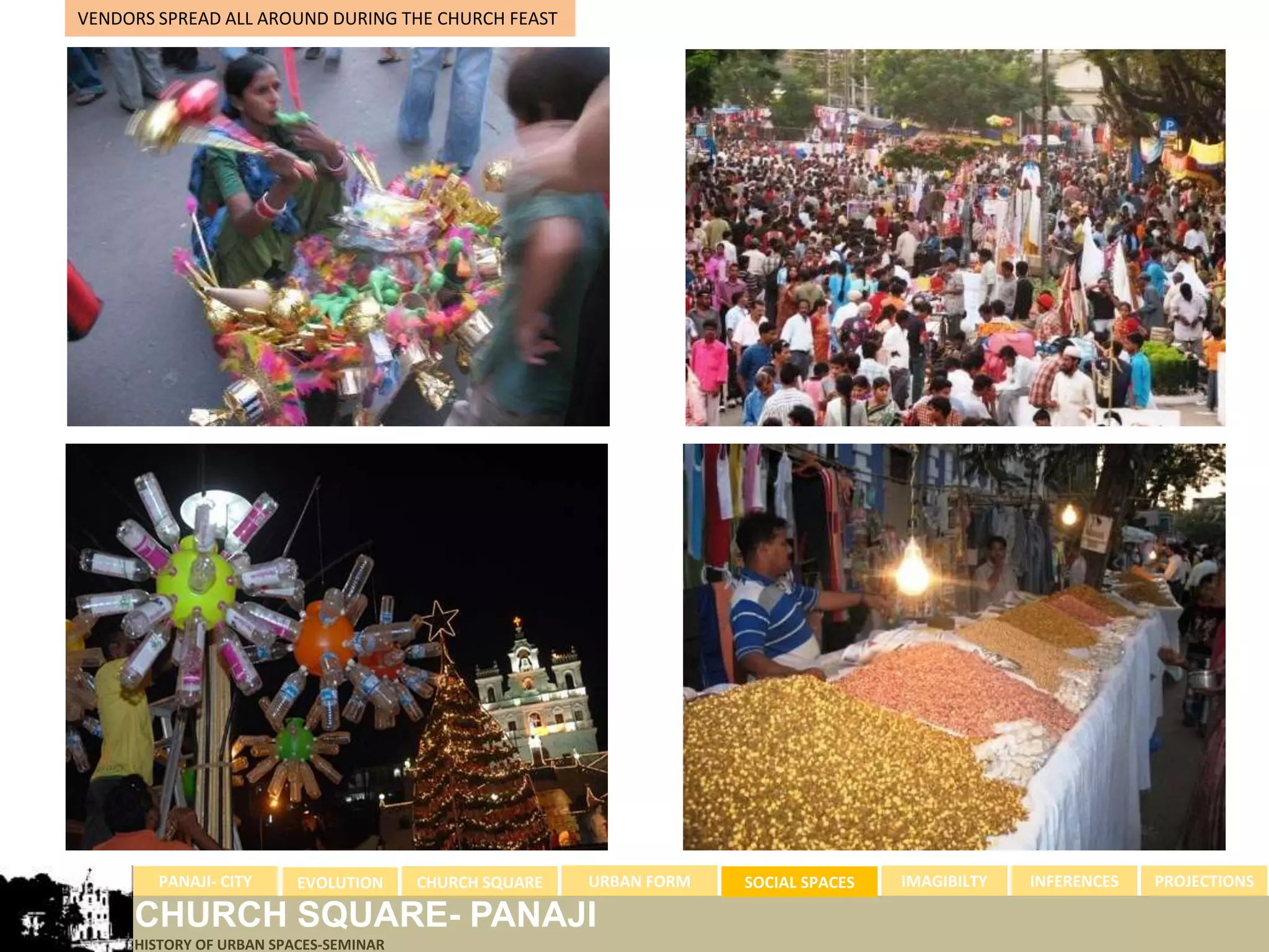 VENDORS SPREAD ALL AROUND DURING THE CHURCH FEAST




        PANAJI- CITY     EVOLUTION     CHURCH SQUARE   URBAN FORM   SOCIAL SPACES   IMAGIBILTY   INFERENCES   PROJECTIONS

     CHURCH SQUARE- PANAJI
     HISTORY OF URBAN SPACES-SEMINAR
 