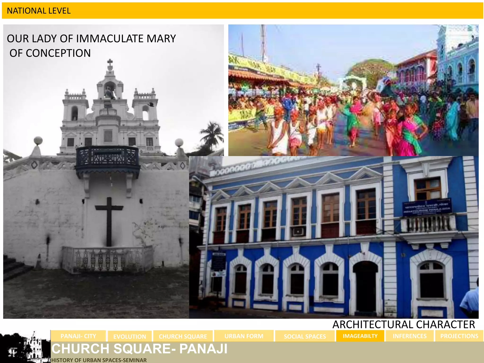 NATIONAL LEVEL


OUR LADY OF IMMACULATE MARY
OF CONCEPTION




                                                                                                         GOA CARNIVAL




                                                                                        ARCHITECTURAL CHARACTER
           PANAJI- CITY      EVOLUTION     CHURCH SQUARE   URBAN FORM   SOCIAL SPACES    IMAGEABILTY   INFERENCES   PROJECTIONS

         CHURCH SQUARE- PANAJI
         HISTORY OF URBAN SPACES-SEMINAR
 