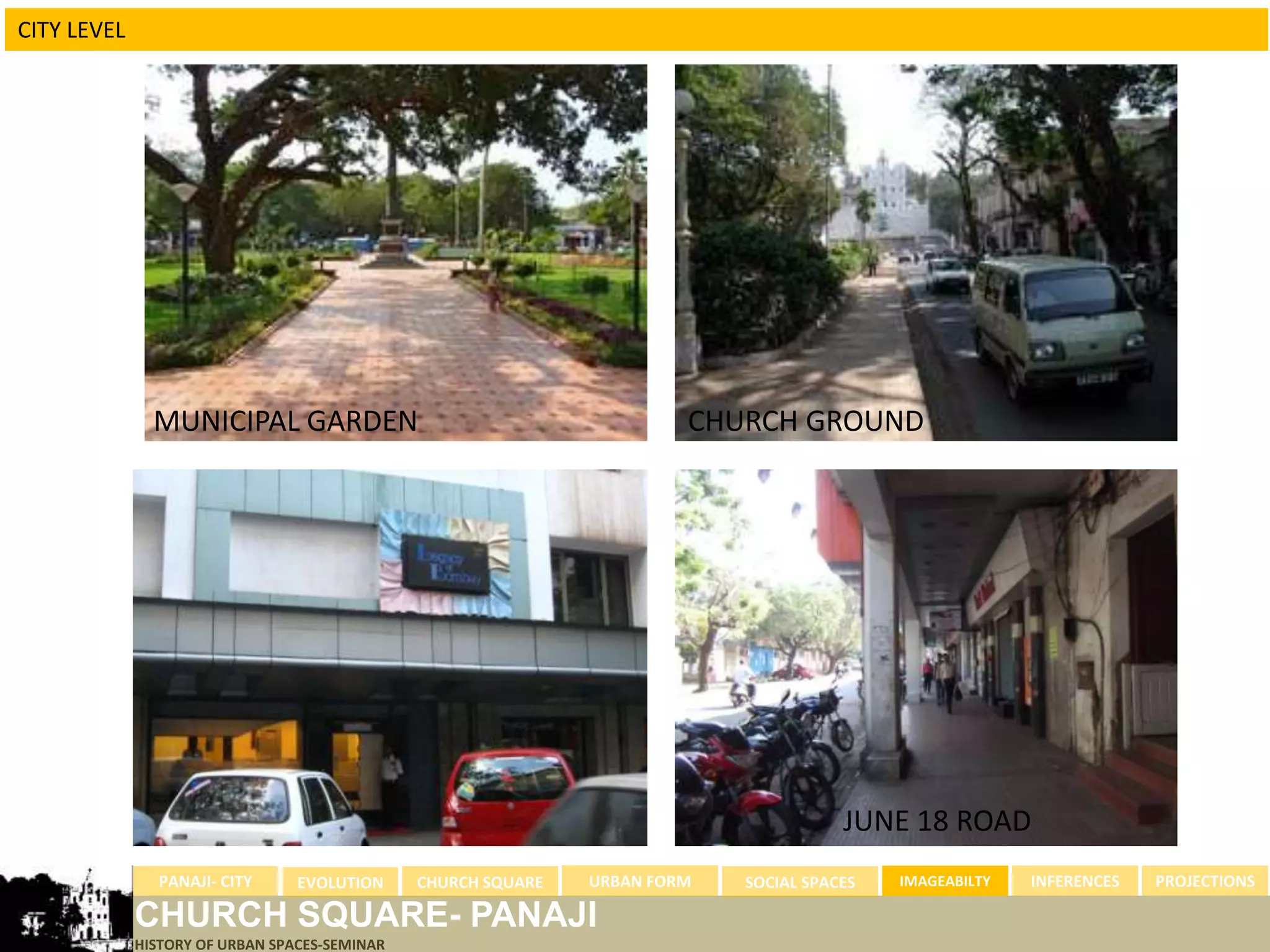 CITY LEVEL




               MUNICIPAL GARDEN                                         CHURCH GROUND




                                                                                       JUNE 18 ROAD
               PANAJI- CITY      EVOLUTION     CHURCH SQUARE   URBAN FORM   SOCIAL SPACES   IMAGEABILTY   INFERENCES   PROJECTIONS

             CHURCH SQUARE- PANAJI
             HISTORY OF URBAN SPACES-SEMINAR
 