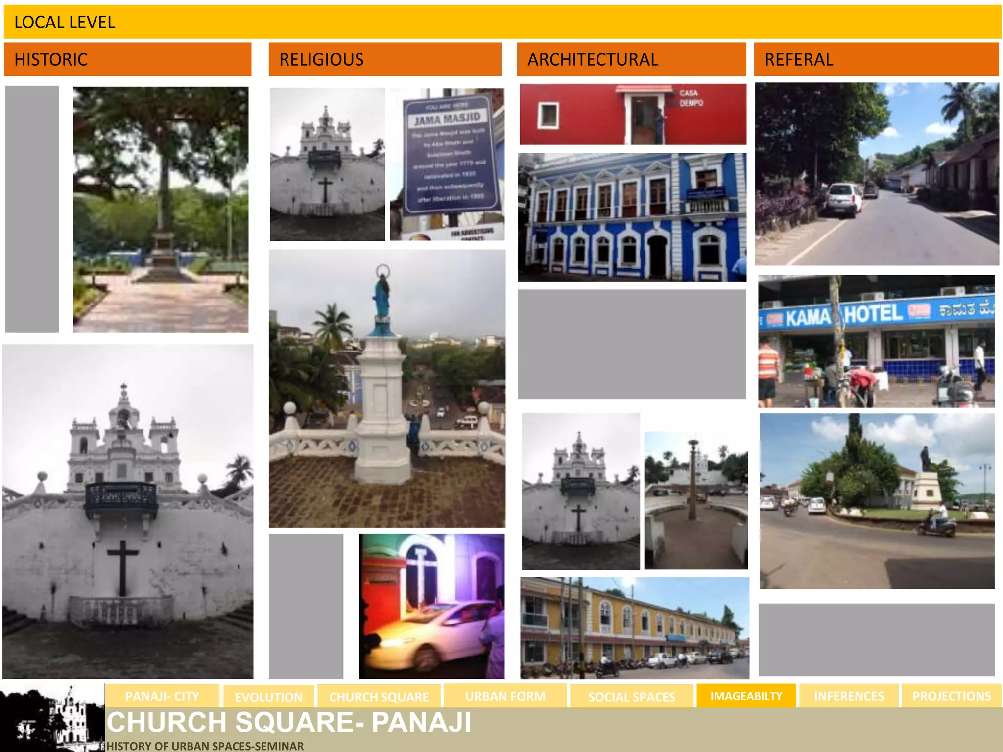 LOCAL LEVEL
HISTORIC                              RELIGIOUS                     ARCHITECTURAL                 REFERAL




              PANAJI- CITY     EVOLUTION     CHURCH SQUARE   URBAN FORM   SOCIAL SPACES   IMAGEABILTY   INFERENCES   PROJECTIONS

           CHURCH SQUARE- PANAJI
           HISTORY OF URBAN SPACES-SEMINAR
 