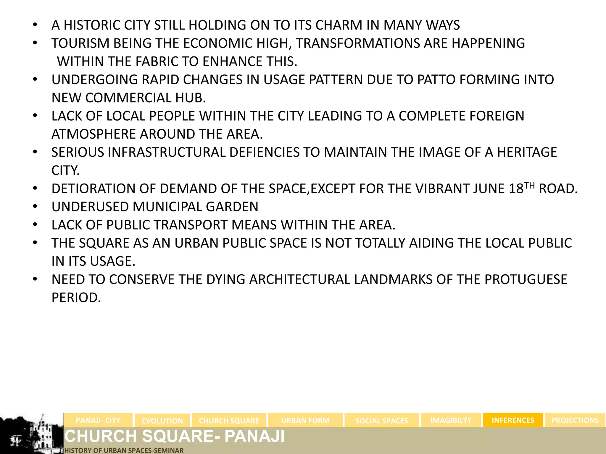 • A HISTORIC CITY STILL HOLDING ON TO ITS CHARM IN MANY WAYS
• TOURISM BEING THE ECONOMIC HIGH, TRANSFORMATIONS ARE HAPPENING
   WITHIN THE FABRIC TO ENHANCE THIS.
• UNDERGOING RAPID CHANGES IN USAGE PATTERN DUE TO PATTO FORMING INTO
  NEW COMMERCIAL HUB.
• LACK OF LOCAL PEOPLE WITHIN THE CITY LEADING TO A COMPLETE FOREIGN
  ATMOSPHERE AROUND THE AREA.
• SERIOUS INFRASTRUCTURAL DEFIENCIES TO MAINTAIN THE IMAGE OF A HERITAGE
  CITY.
• DETIORATION OF DEMAND OF THE SPACE,EXCEPT FOR THE VIBRANT JUNE 18TH ROAD.
• UNDERUSED MUNICIPAL GARDEN
• LACK OF PUBLIC TRANSPORT MEANS WITHIN THE AREA.
• THE SQUARE AS AN URBAN PUBLIC SPACE IS NOT TOTALLY AIDING THE LOCAL PUBLIC
  IN ITS USAGE.
• NEED TO CONSERVE THE DYING ARCHITECTURAL LANDMARKS OF THE PROTUGUESE
  PERIOD.




      PANAJI- CITY      EVOLUTION     CHURCH SQUARE   URBAN FORM   SOCIAL SPACES   IMAGIBILTY   INFERENCES   PROJECTIONS

    CHURCH SQUARE- PANAJI
    HISTORY OF URBAN SPACES-SEMINAR
 