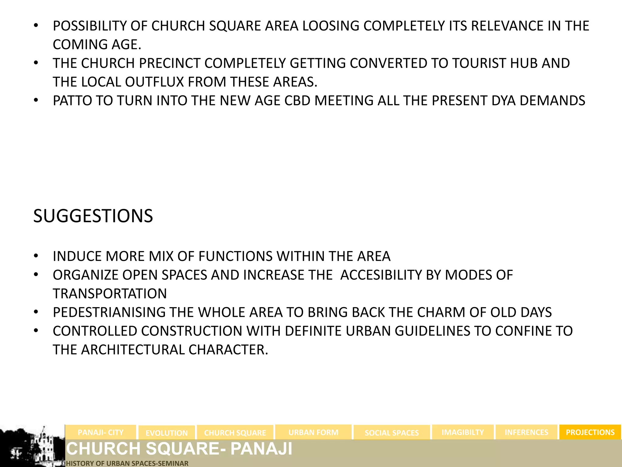 • POSSIBILITY OF CHURCH SQUARE AREA LOOSING COMPLETELY ITS RELEVANCE IN THE
  COMING AGE.
• THE CHURCH PRECINCT COMPLETELY GETTING CONVERTED TO TOURIST HUB AND
  THE LOCAL OUTFLUX FROM THESE AREAS.
• PATTO TO TURN INTO THE NEW AGE CBD MEETING ALL THE PRESENT DYA DEMANDS




SUGGESTIONS
• INDUCE MORE MIX OF FUNCTIONS WITHIN THE AREA
• ORGANIZE OPEN SPACES AND INCREASE THE ACCESIBILITY BY MODES OF
  TRANSPORTATION
• PEDESTRIANISING THE WHOLE AREA TO BRING BACK THE CHARM OF OLD DAYS
• CONTROLLED CONSTRUCTION WITH DEFINITE URBAN GUIDELINES TO CONFINE TO
  THE ARCHITECTURAL CHARACTER.




      PANAJI- CITY      EVOLUTION     CHURCH SQUARE   URBAN FORM   SOCIAL SPACES   IMAGIBILTY   INFERENCES   PROJECTIONS

    CHURCH SQUARE- PANAJI
    HISTORY OF URBAN SPACES-SEMINAR
 