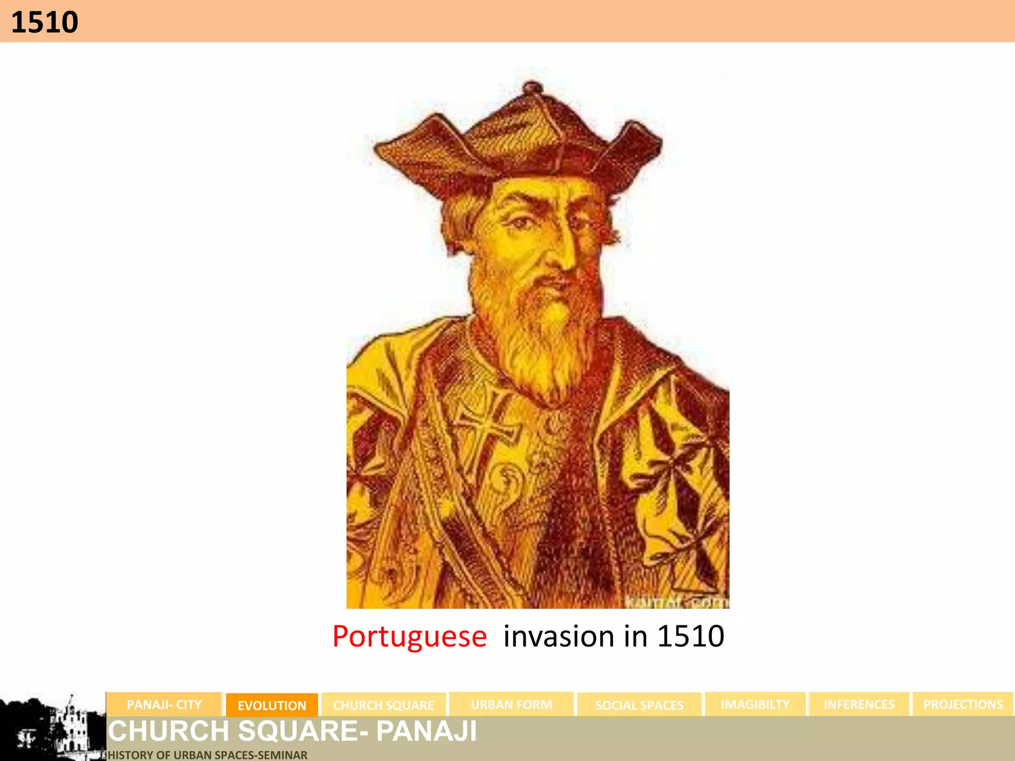 1510




                                         Portuguese invasion in 1510
         PANAJI- CITY      EVOLUTION     CHURCH SQUARE   URBAN FORM   SOCIAL SPACES   IMAGIBILTY   INFERENCES   PROJECTIONS

       CHURCH SQUARE- PANAJI
       HISTORY OF URBAN SPACES-SEMINAR
 