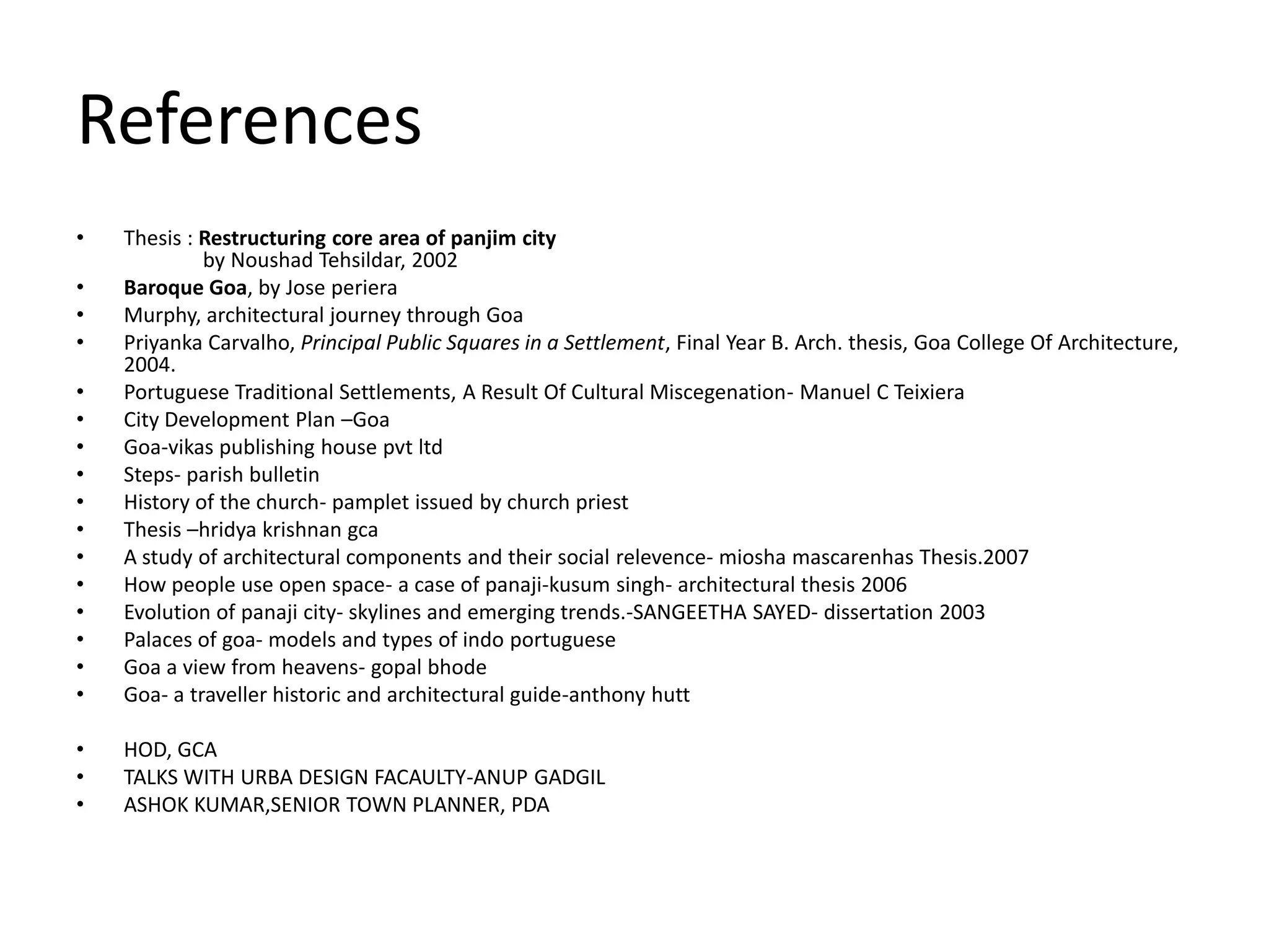 References
•   Thesis : Restructuring core area of panjim city
             by Noushad Tehsildar, 2002
•   Baroque Goa, by Jose periera
•   Murphy, architectural journey through Goa
•   Priyanka Carvalho, Principal Public Squares in a Settlement, Final Year B. Arch. thesis, Goa College Of Architecture,
    2004.
•   Portuguese Traditional Settlements, A Result Of Cultural Miscegenation- Manuel C Teixiera
•   City Development Plan –Goa
•   Goa-vikas publishing house pvt ltd
•   Steps- parish bulletin
•   History of the church- pamplet issued by church priest
•   Thesis –hridya krishnan gca
•   A study of architectural components and their social relevence- miosha mascarenhas Thesis.2007
•   How people use open space- a case of panaji-kusum singh- architectural thesis 2006
•   Evolution of panaji city- skylines and emerging trends.-SANGEETHA SAYED- dissertation 2003
•   Palaces of goa- models and types of indo portuguese
•   Goa a view from heavens- gopal bhode
•   Goa- a traveller historic and architectural guide-anthony hutt

•   HOD, GCA
•   TALKS WITH URBA DESIGN FACAULTY-ANUP GADGIL
•   ASHOK KUMAR,SENIOR TOWN PLANNER, PDA
 