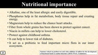 Nutritional importance
• Alkaline, one of the least allergic and easily digestible.
• Phosphorus help in fat metabolism, body tissue repair and creating
energy.
• Magnesium help to reduce the chance heart attacks.
• Fiber from whole grains has been shown to protect against cancer.
• Niacin in millets can help to lower cholesterol.
• Protect against childhood asthma.
• It can help to lower risk of diabetes.
• It act as a prebiotic to feed important micro flora in our inner
ecosystem.
Summer school on postharvest and value addition of millets for the development
of functional foods to combat disorders (2015) TNAU, Coimbatore.23
 