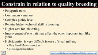 • Polygenic traits.
• Continuous variation.
• Complex ploidy level.
• Require higher technical skill in crossing.
• Higher cost for lab testing.
• Improvement of one trait may affect the other important trait like
yield.
• Hybridization is very difficult in case of small millets.
• Very Small flower structure.
• Cleistogamous nature.
Constrain in relation to quality breeding
https://www.slideshare.net/varshagaitonde9/elucine-coracana-ragi28
 