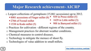 o Largest collections of germplasm (15,861 accessions) up to 2012.
 8001 accessions of Finger millet (8)
 2766 of Foxtail millet
 1538 in Kodo millet (5)
o Practices for cultivation - different regions of the country.
o Management practices for aberrant weather conditions.
o Chemical measures to control diseases.
o Technology to mitigate the menace of shoot fly.
o Technologies of value addition to small millets.
 939 in Proso millet (5)
 1629 in Little millet (3)
 988 in Barnyard millet (1)
Major Research achievement- AICRP
http://millets.res.in/aicrp_small.php75
 