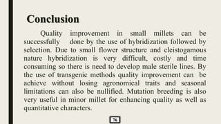 Conclusion
Quality improvement in small millets can be
successfully done by the use of hybridization followed by
selection. Due to small flower structure and cleistogamous
nature hybridization is very difficult, costly and time
consuming so there is need to develop male sterile lines. By
the use of transgenic methods quality improvement can be
achieve without losing agronomical traits and seasonal
limitations can also be nullified. Mutation breeding is also
very useful in minor millet for enhancing quality as well as
quantitative characters.
76
 