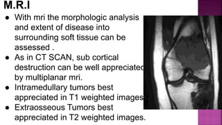 ● With mri the morphologic analysis
and extent of disease into
surrounding soft tissue can be
assessed .
● As in CT SCAN, sub cortical
destruction can be well appreciated
by multiplanar mri.
● Intramedullary tumors best
appreciated in T1 weighted images.
● Extraosseous Tumors best
appreciated in T2 weighted images.
 