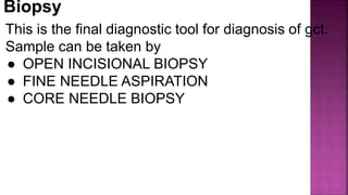 This is the final diagnostic tool for diagnosis of gct.
Sample can be taken by
● OPEN INCISIONAL BIOPSY
● FINE NEEDLE ASPIRATION
● CORE NEEDLE BIOPSY
 