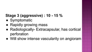 Stage 3 (aggressive) : 10 - 15 %
● Symptomatic
● Rapidly growing mass
● Radiologically- Extracapsular, has cortical
perforation
● Will show intense vascularity on angioram
 