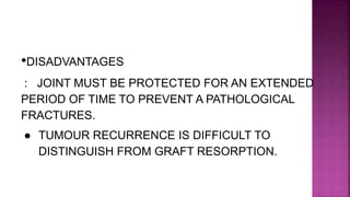 •DISADVANTAGES
: JOINT MUST BE PROTECTED FOR AN EXTENDED
PERIOD OF TIME TO PREVENT A PATHOLOGICAL
FRACTURES.
● TUMOUR RECURRENCE IS DIFFICULT TO
DISTINGUISH FROM GRAFT RESORPTION.
 