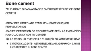 •THE ABOVE DISADVANTAGES OVERCOME BY USE OF BONE
CEMENT
•PROVIDES IMMEDIATE STABILITY-HENCE QUICKER
REHABILITATION
•EASIER DETECTION OF RECURRENCE SEEN AS EXPANDING
RADIOLUCENCY ADJ TO CEMENT
•KILLS RESIDUAL TMR CELLS THROUGH POLYMERISATION HEAT.
● CYTOTOXIC AGENTS- METHOTREXATE AND ADRIAMYCIN CAN BE
INCORPORATED IN BONE CEMENT.
 