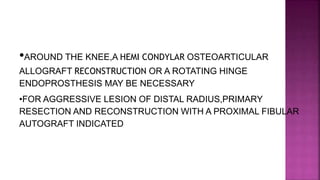 •AROUND THE KNEE,A HEMI CONDYLAR OSTEOARTICULAR
ALLOGRAFT RECONSTRUCTION OR A ROTATING HINGE
ENDOPROSTHESIS MAY BE NECESSARY
•FOR AGGRESSIVE LESION OF DISTAL RADIUS,PRIMARY
RESECTION AND RECONSTRUCTION WITH A PROXIMAL FIBULAR
AUTOGRAFT INDICATED
 