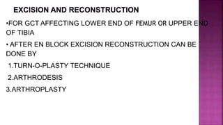 •FOR GCT AFFECTING LOWER END OF FEMUR OR UPPER END
OF TIBIA
• AFTER EN BLOCK EXCISION RECONSTRUCTION CAN BE
DONE BY
1.TURN-O-PLASTY TECHNIQUE
2.ARTHRODESIS
3.ARTHROPLASTY
 