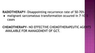 RADIOTHERAPY- Disappointing recurrence rate of 50-70%.
● malignant sarcomatous transformation ocuured in 7-10 %
cases
CHEMOTHERAPY- NO EFFECTIVE CHEMOTHERAPEUTIC AGENTS
AVAILAIBLE FOR MANAGEMENT OF GCT.
 