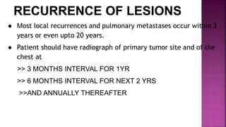 ● Most local recurrences and pulmonary metastases occur within 3
years or even upto 20 years.
● Patient should have radiograph of primary tumor site and of the
chest at
>> 3 MONTHS INTERVAL FOR 1YR
>> 6 MONTHS INTERVAL FOR NEXT 2 YRS
>>AND ANNUALLY THEREAFTER
 