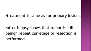 •treatment is same as for primary lesions.
•after biopsy shows that tumor is still
benign,repeat curretage or resection is
performed.
 