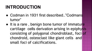 ● Codman in 1931 first described..”Codmans
tumor”
● It is a rare , benign bone tumor of immature
cartilage cells derivation arising in epiphysis
consisting of polygonal chondroblast, foci of
chondroid, osteoclast like giant cells and
small foci of calcifications.
 