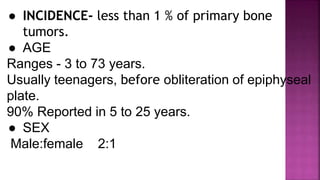 ● INCIDENCE- less than 1 % of primary bone
tumors.
● AGE
Ranges - 3 to 73 years.
Usually teenagers, before obliteration of epiphyseal
plate.
90% Reported in 5 to 25 years.
● SEX
Male:female 2:1
 