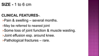 SIZE - 1 to 6 cm
CLINICAL FEATURES-.
>Pain & swelling – several months.
>May be referred to nearest joint
>Some loss of joint function & muscle wasting.
>Joint effusion esp. around knee.
>Pathological fractures – rare.
 