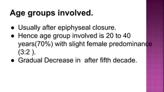 ● Usually after epiphyseal closure.
● Hence age group involved is 20 to 40
years(70%) with slight female predominance
(3:2 ).
● Gradual Decrease in after fifth decade.
 