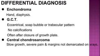 ● Enchondroma
Hand, diaphysis.
● G.C.T.
Eccentrical, soap bubble or trabecular pattern
No calcifications
Often after closure of growth plate.
● Central chondrosarcoma
Slow growth, severe pain & margins not demarcated on xrays.
 