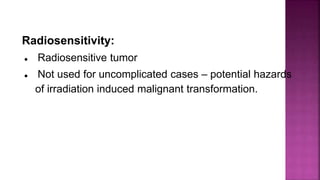 Radiosensitivity:
● Radiosensitive tumor
● Not used for uncomplicated cases – potential hazards
of irradiation induced malignant transformation.
 