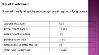 Site of Involvement
Situated mostly at epiphyseo-metaphyseal region of long bones.
AROUND KNEE JOINT 55 %
DISTAL END OF RADIUS 10-12 %
UPPER END OF HUMERUS 7%
LOWER END OF TIBIA 3-4 %
SMALL BONES OF HAND AND FEET 2%
SPINE ,SKULL AND PELVIS 15-17%
 