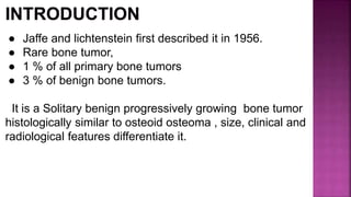 ● Jaffe and lichtenstein first described it in 1956.
● Rare bone tumor,
● 1 % of all primary bone tumors
● 3 % of benign bone tumors.
It is a Solitary benign progressively growing bone tumor
histologically similar to osteoid osteoma , size, clinical and
radiological features differentiate it.
 
