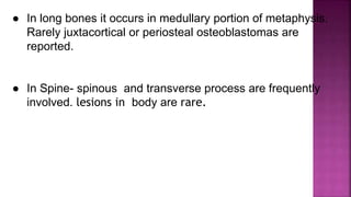 ● In long bones it occurs in medullary portion of metaphysis.
Rarely juxtacortical or periosteal osteoblastomas are
reported.
● In Spine- spinous and transverse process are frequently
involved. lesions in body are rare.
 