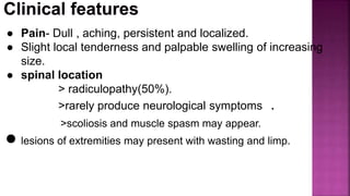 ● Pain- Dull , aching, persistent and localized.
● Slight local tenderness and palpable swelling of increasing
size.
● spinal location
> radiculopathy(50%).
>rarely produce neurological symptoms .
>scoliosis and muscle spasm may appear.
● lesions of extremities may present with wasting and limp.
 