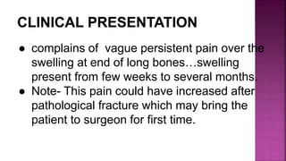 ● complains of vague persistent pain over the
swelling at end of long bones…swelling
present from few weeks to several months.
● Note- This pain could have increased after
pathological fracture which may bring the
patient to surgeon for first time.
 