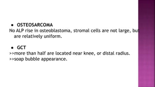 ● OSTEOSARCOMA
No ALP rise in osteoblastoma, stromal cells are not large, but
are relatively uniform.
● GCT
>>more than half are located near knee, or distal radius.
>>soap bubble appearance.
 