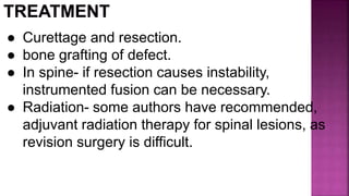 ● Curettage and resection.
● bone grafting of defect.
● In spine- if resection causes instability,
instrumented fusion can be necessary.
● Radiation- some authors have recommended,
adjuvant radiation therapy for spinal lesions, as
revision surgery is difficult.
 