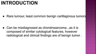 ● Rare tumour, least common benign cartilaginous tumors.
● Can be misdiagnosed as chondrosarcoma...as it is
composed of similar cytological features, however
radiological and clinical findings are of benign tumor .
 