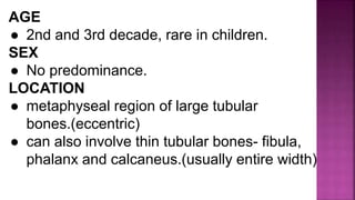 AGE
● 2nd and 3rd decade, rare in children.
SEX
● No predominance.
LOCATION
● metaphyseal region of large tubular
bones.(eccentric)
● can also involve thin tubular bones- fibula,
phalanx and calcaneus.(usually entire width)
 