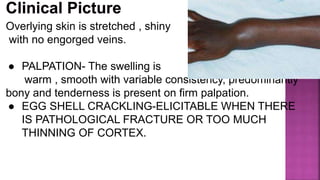 Overlying skin is stretched , shiny
with no engorged veins.
● PALPATION- The swelling is
warm , smooth with variable consistency, predominantly
bony and tenderness is present on firm palpation.
● EGG SHELL CRACKLING-ELICITABLE WHEN THERE
IS PATHOLOGICAL FRACTURE OR TOO MUCH
THINNING OF CORTEX.
 
