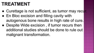 ● Curettage is not sufficient, as tumor may recur.
● En Bloc excision and filling cavity with
autogenous bone results in high rate of cure.
● Despite Wide excision , if tumor recurs then
additional studies should be done to rule out
malignant transformation.
 