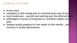 ● Acute onset
● complains of dull aching pain in a limited local area of bone.
● local tenderness , warmth and swelling over the affected bone.
● pathological fracture of long bone or vertebral collabs can be
seen.
● Disease usually progress for few weeks to few months , and
recovery is usually spontaneous
 