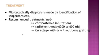 ● Microscopically diagnosis is made by identification of
langerhans cell.
● Recommended treatments incd-
>> corticosteroid infiltrations
>> radiation therapy(300 to 600 rds)
>> Curettage with or without bone grafting
.
 
