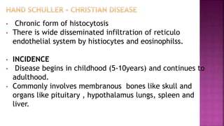 • Chronic form of histocytosis
• There is wide disseminated infiltration of reticulo
endothelial system by histiocytes and eosinophilss.
• INCIDENCE
• Disease begins in childhood (5-10years) and continues to
adulthood.
• Commonly involves membranous bones like skull and
organs like pituitary , hypothalamus lungs, spleen and
liver.
 