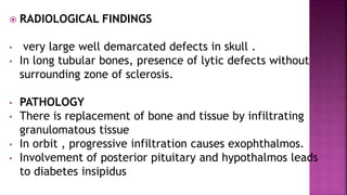  RADIOLOGICAL FINDINGS
• very large well demarcated defects in skull .
• In long tubular bones, presence of lytic defects without
surrounding zone of sclerosis.
• PATHOLOGY
• There is replacement of bone and tissue by infiltrating
granulomatous tissue
• In orbit , progressive infiltration causes exophthalmos.
• Involvement of posterior pituitary and hypothalmos leads
to diabetes insipidus
 