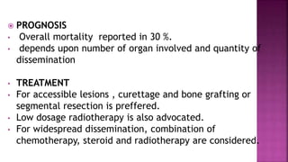  PROGNOSIS
• Overall mortality reported in 30 %.
• depends upon number of organ involved and quantity of
dissemination
• TREATMENT
• For accessible lesions , curettage and bone grafting or
segmental resection is preffered.
• Low dosage radiotherapy is also advocated.
• For widespread dissemination, combination of
chemotherapy, steroid and radiotherapy are considered.
 