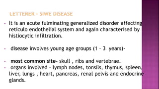 • It is an acute fulminating generalized disorder affecting
reticulo endothelial system and again characterised by
histiocytic infiltration.
• disease involves young age groups (1 – 3 years)-
• most common site- skull , ribs and vertebrae.
• organs involved – lymph nodes, tonsils, thymus, spleen,
liver, lungs , heart, pancreas, renal pelvis and endocrine
glands.
 