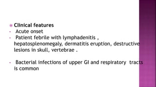  Clinical features
• Acute onset
• Patient febrile with lymphadenitis ,
hepatosplenomegaly, dermatitis eruption, destructive
lesions in skull, vertebrae .
• Bacterial infections of upper GI and respiratory tracts
is common
 