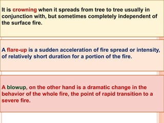 It is crowning when it spreads from tree to tree usually in
conjunction with, but sometimes completely independent of
the surface fire.
A flare-up is a sudden acceleration of fire spread or intensity,
of relatively short duration for a portion of the fire.
A blowup, on the other hand is a dramatic change in the
behavior of the whole fire, the point of rapid transition to a
severe fire.
 