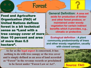 Forest
Food and Agriculture
Organization (FAO) of
United Nations defines
forest in a bit technical
sense as “Land with a
tree canopy cover of more
than 10 percent and area
of more than 0.5
hectare”.
Source: FAO
As far as the legal aspect is concerned, it has
nothing to do with tree canopy or the tree cover
and is simply defined as an area of land accorded
as “Forest” in the revenue records or proclaimed
to be forest under “Forest Law or Act”.
General Definition: A area set
aside for production of timber
and other forest produce, or
maintained under woody
vegetation for certain indirect
benefits which it provides, e.g.,
climatic or protective.
Ecological definition : A plant
community predominantly of trees
and other woody vegetation, usually
with closed canopy.
 