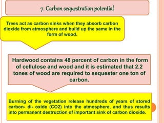 Trees act as carbon sinks when they absorb carbon
dioxide from atmosphere and build up the same in the
form of wood.
Hardwood contains 48 percent of carbon in the form
of cellulose and wood and it is estimated that 2.2
tones of wood are required to sequester one ton of
carbon.
Burning of the vegetation release hundreds of years of stored
carbon- di- oxide (CO2) into the atmosphere, and thus results
into permanent destruction of important sink of carbon dioxide.
7. Carbon sequestration potential
 